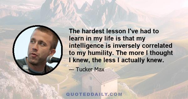 The hardest lesson I've had to learn in my life is that my intelligence is inversely correlated to my humility. The more I thought I knew, the less I actually knew.