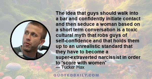 The idea that guys should walk into a bar and confidently initiate contact and then seduce a woman based on a short term conversation is a toxic cultural myth that robs guys of self-confidence and that holds them up to