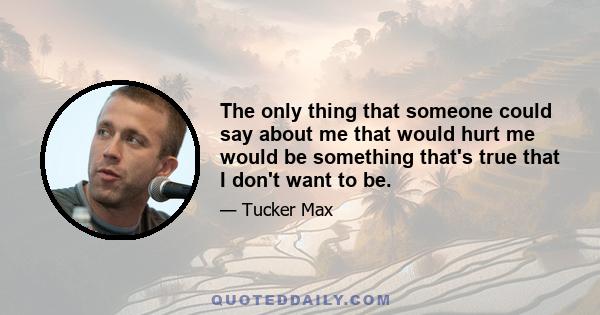 The only thing that someone could say about me that would hurt me would be something that's true that I don't want to be.