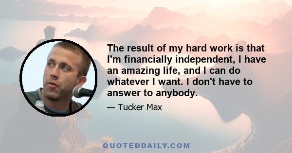 The result of my hard work is that I'm financially independent, I have an amazing life, and I can do whatever I want. I don't have to answer to anybody.