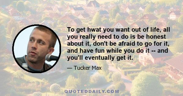 To get hwat you want out of life, all you really need to do is be honest about it, don't be afraid to go for it, and have fun while you do it -- and you'll eventually get it.