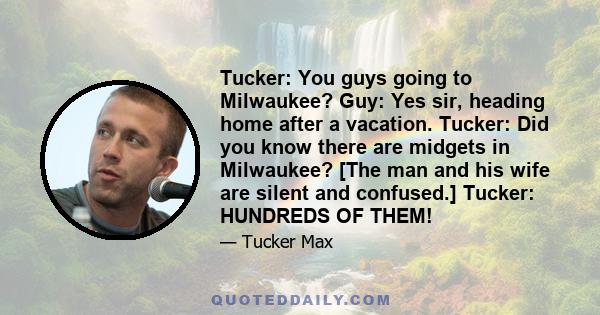 Tucker: You guys going to Milwaukee? Guy: Yes sir, heading home after a vacation. Tucker: Did you know there are midgets in Milwaukee? [The man and his wife are silent and confused.] Tucker: HUNDREDS OF THEM!