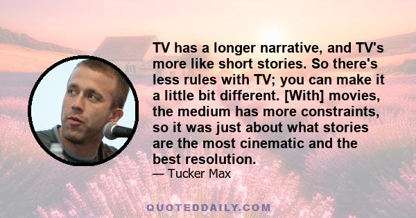 TV has a longer narrative, and TV's more like short stories. So there's less rules with TV; you can make it a little bit different. [With] movies, the medium has more constraints, so it was just about what stories are