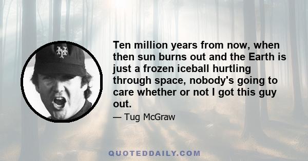 Ten million years from now, when then sun burns out and the Earth is just a frozen iceball hurtling through space, nobody's going to care whether or not I got this guy out.