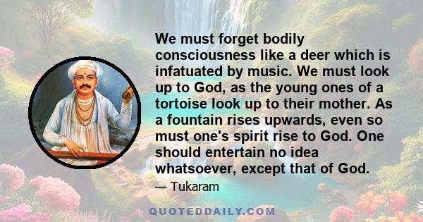 We must forget bodily consciousness like a deer which is infatuated by music. We must look up to God, as the young ones of a tortoise look up to their mother. As a fountain rises upwards, even so must one's spirit rise