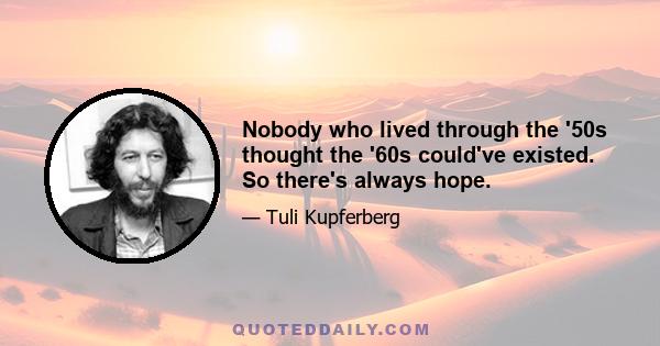 Nobody who lived through the '50s thought the '60s could've existed. So there's always hope.