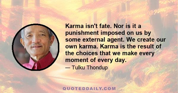 Karma isn't fate. Nor is it a punishment imposed on us by some external agent. We create our own karma. Karma is the result of the choices that we make every moment of every day.