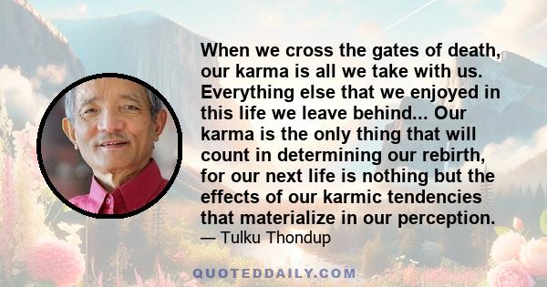 When we cross the gates of death, our karma is all we take with us. Everything else that we enjoyed in this life we leave behind... Our karma is the only thing that will count in determining our rebirth, for our next