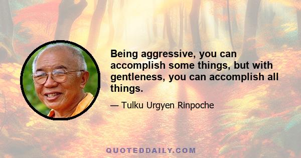 Being aggressive, you can accomplish some things, but with gentleness, you can accomplish all things.