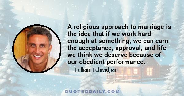 A religious approach to marriage is the idea that if we work hard enough at something, we can earn the acceptance, approval, and life we think we deserve because of our obedient performance.