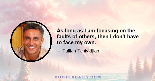 As long as I am focusing on the faults of others, then I don't have to face my own.