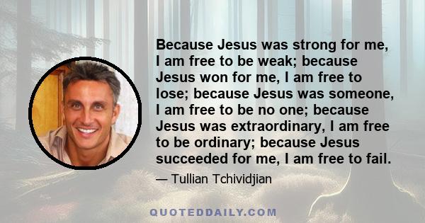 Because Jesus was strong for me, I am free to be weak; because Jesus won for me, I am free to lose; because Jesus was someone, I am free to be no one; because Jesus was extraordinary, I am free to be ordinary; because