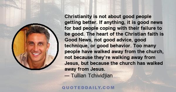 Christianity is not about good people getting better. If anything, it is good news for bad people coping with their failure to be good. The heart of the Christian faith is Good News, not good advice, good technique, or