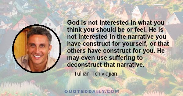 God is not interested in what you think you should be or feel. He is not interested in the narrative you have construct for yourself, or that others have construct for you. He may even use suffering to deconstruct that