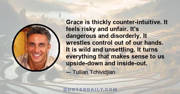 Grace is thickly counter-intuitive. It feels risky and unfair. It's dangerous and disorderly. It wrestles control out of our hands. It is wild and unsettling. It turns everything that makes sense to us upside-down and