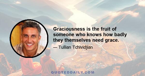 Graciousness is the fruit of someone who knows how badly they themselves need grace.