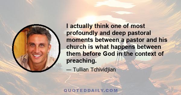 I actually think one of most profoundly and deep pastoral moments between a pastor and his church is what happens between them before God in the context of preaching.