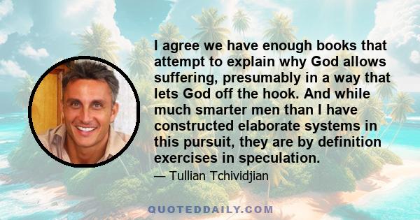 I agree we have enough books that attempt to explain why God allows suffering, presumably in a way that lets God off the hook. And while much smarter men than I have constructed elaborate systems in this pursuit, they