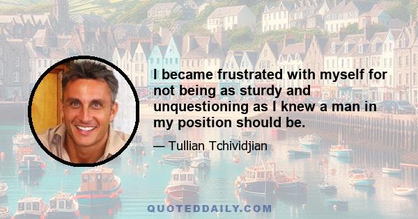 I became frustrated with myself for not being as sturdy and unquestioning as I knew a man in my position should be.