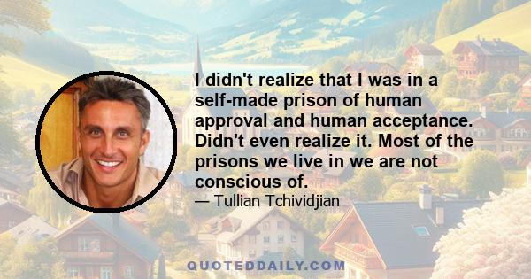 I didn't realize that I was in a self-made prison of human approval and human acceptance. Didn't even realize it. Most of the prisons we live in we are not conscious of.