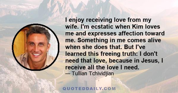 I enjoy receiving love from my wife. I'm ecstatic when Kim loves me and expresses affection toward me. Something in me comes alive when she does that. But I've learned this freeing truth: I don't need that love, because 