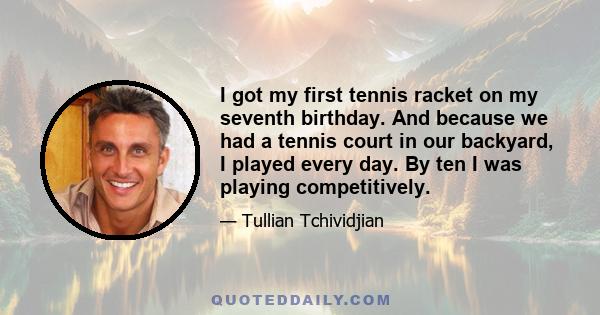 I got my first tennis racket on my seventh birthday. And because we had a tennis court in our backyard, I played every day. By ten I was playing competitively.