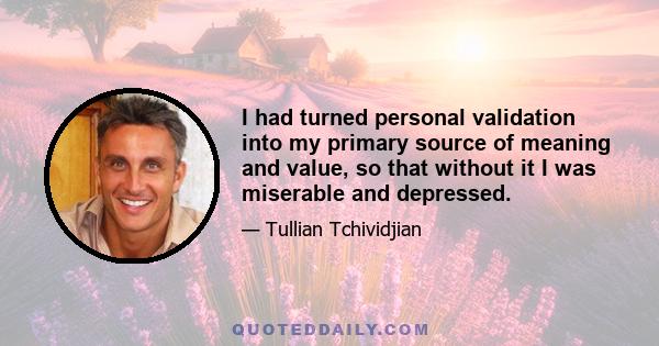 I had turned personal validation into my primary source of meaning and value, so that without it I was miserable and depressed.