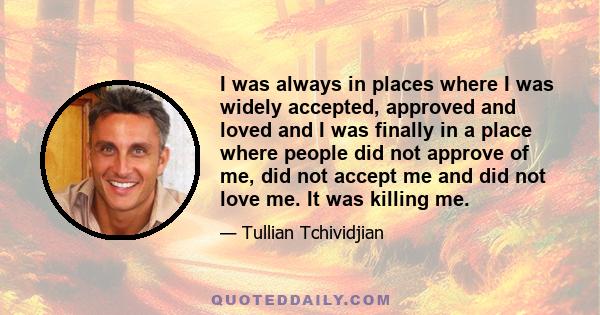 I was always in places where I was widely accepted, approved and loved and I was finally in a place where people did not approve of me, did not accept me and did not love me. It was killing me.