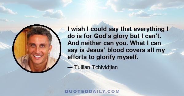 I wish I could say that everything I do is for God’s glory but I can’t. And neither can you. What I can say is Jesus’ blood covers all my efforts to glorify myself.