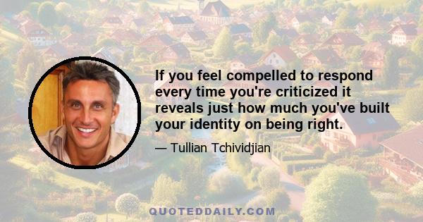 If you feel compelled to respond every time you're criticized it reveals just how much you've built your identity on being right.