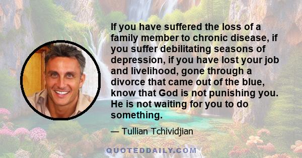 If you have suffered the loss of a family member to chronic disease, if you suffer debilitating seasons of depression, if you have lost your job and livelihood, gone through a divorce that came out of the blue, know