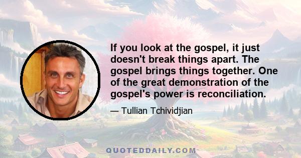 If you look at the gospel, it just doesn't break things apart. The gospel brings things together. One of the great demonstration of the gospel's power is reconciliation.