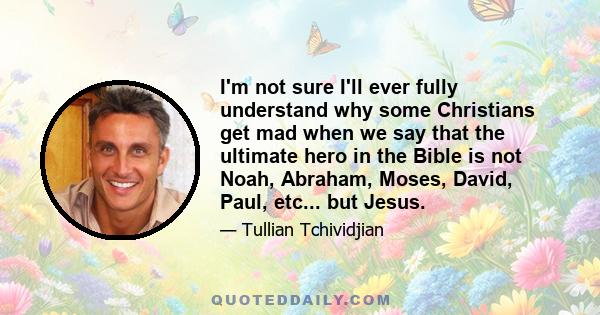 I'm not sure I'll ever fully understand why some Christians get mad when we say that the ultimate hero in the Bible is not Noah, Abraham, Moses, David, Paul, etc... but Jesus.