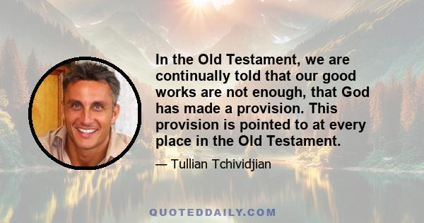 In the Old Testament, we are continually told that our good works are not enough, that God has made a provision. This provision is pointed to at every place in the Old Testament.