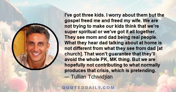 I've got three kids. I worry about them but the gospel freed me and freed my wife. We are not trying to make our kids think that we're super spiritual or we've got it all together. They see mom and dad being real