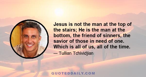 Jesus is not the man at the top of the stairs; He is the man at the bottom, the friend of sinners, the savior of those in need of one. Which is all of us, all of the time.