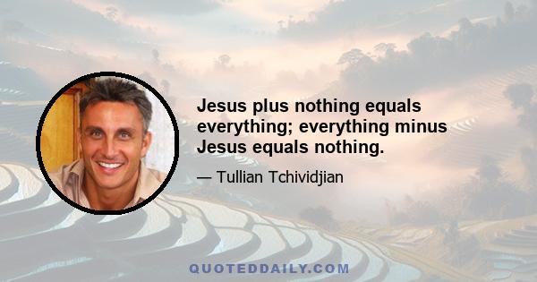 Jesus plus nothing equals everything; everything minus Jesus equals nothing.