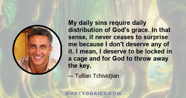 My daily sins require daily distribution of God's grace. In that sense, it never ceases to surprise me because I don't deserve any of it. I mean, I deserve to be locked in a cage and for God to throw away the key.