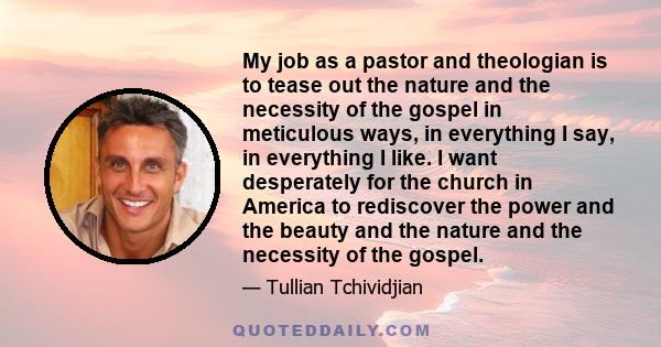 My job as a pastor and theologian is to tease out the nature and the necessity of the gospel in meticulous ways, in everything I say, in everything I like. I want desperately for the church in America to rediscover the