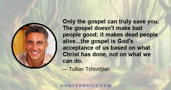 Only the gospel can truly save you. The gospel doesn't make bad people good; it makes dead people alive...the gospel is God's acceptance of us based on what Christ has done, not on what we can do.