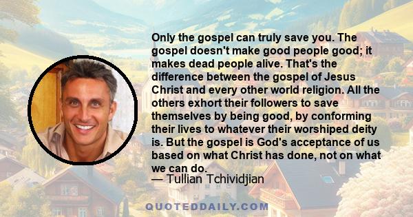 Only the gospel can truly save you. The gospel doesn't make good people good; it makes dead people alive. That's the difference between the gospel of Jesus Christ and every other world religion. All the others exhort