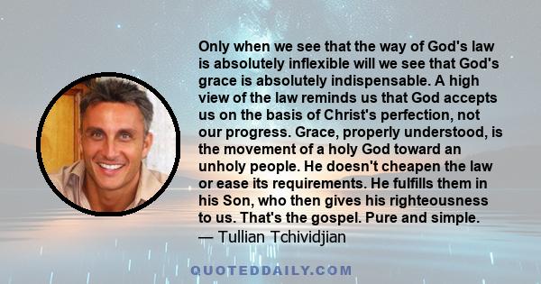 Only when we see that the way of God's law is absolutely inflexible will we see that God's grace is absolutely indispensable. A high view of the law reminds us that God accepts us on the basis of Christ's perfection,