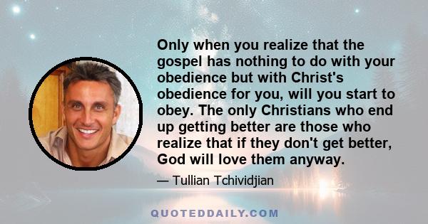 Only when you realize that the gospel has nothing to do with your obedience but with Christ's obedience for you, will you start to obey. The only Christians who end up getting better are those who realize that if they