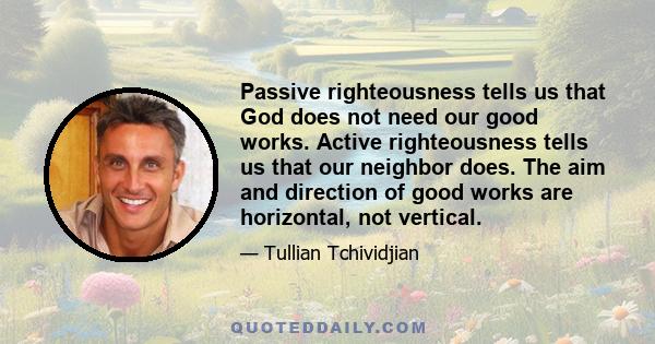 Passive righteousness tells us that God does not need our good works. Active righteousness tells us that our neighbor does. The aim and direction of good works are horizontal, not vertical.