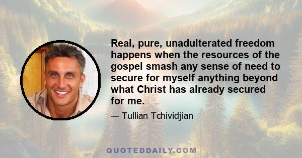 Real, pure, unadulterated freedom happens when the resources of the gospel smash any sense of need to secure for myself anything beyond what Christ has already secured for me.