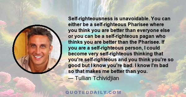 Self-righteousness is unavoidable. You can either be a self-righteous Pharisee where you think you are better than everyone else or you can be a self-righteous pagan who thinks you are better than the Pharisee. If you