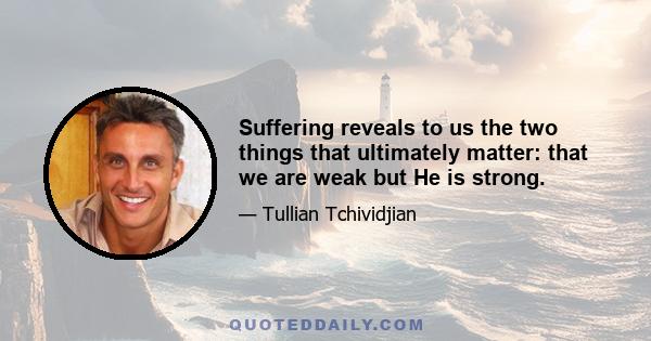 Suffering reveals to us the two things that ultimately matter: that we are weak but He is strong.