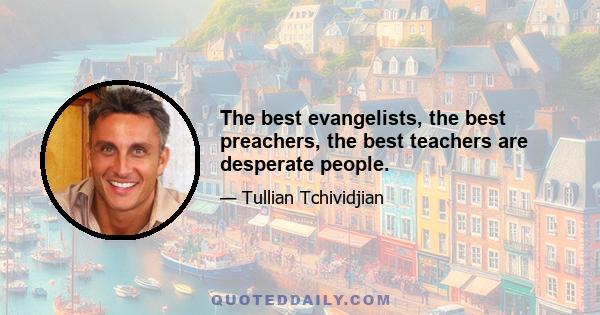 The best evangelists, the best preachers, the best teachers are desperate people.