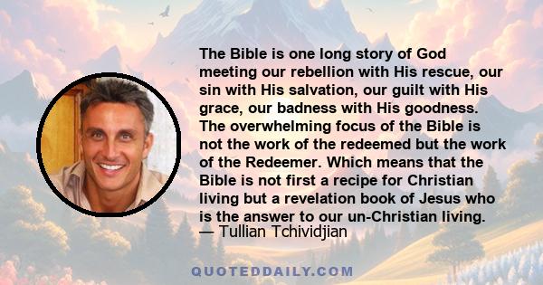 The Bible is one long story of God meeting our rebellion with His rescue, our sin with His salvation, our guilt with His grace, our badness with His goodness. The overwhelming focus of the Bible is not the work of the