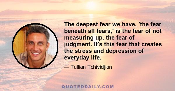 The deepest fear we have, 'the fear beneath all fears,' is the fear of not measuring up, the fear of judgment. It's this fear that creates the stress and depression of everyday life.